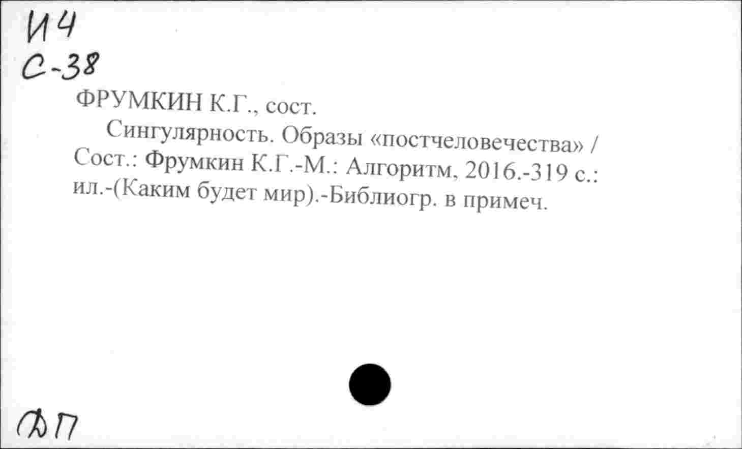 ﻿С-З*
ФРУМКИН К.Г., сост.
Сингулярность. Образы «постчеловечества» / Сост.: Фрумкин К.Г.-М.: Алгоритм, 2016.-319 с.: ил.-(Каким будет мир).-Библиогр. в примеч.